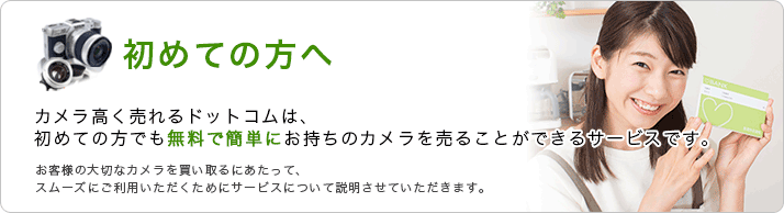 初めての方へ、カメラ高く売れるドットコムは、初めての方でも無料で簡単にお持ちのカメラを売ることができるサービスです。お客様の大切なカメラを買い取るにあたって、スムーズにご利用いただくためにサービスについて説明をさせていただきます。