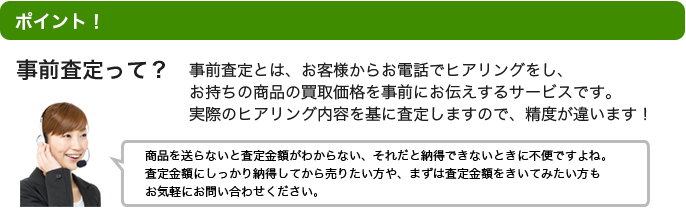 point! 事前査定って？事前査定とは、お客様からお電話でヒアリングをし、お持ちの商品の買取価格を事前にお伝えするサービスです。	実際のヒアリング内容を基に査定しますので、精度が違います！※商品を送らないと査定金額がわからない、それだと納得できないときに不便ですよね。査定金額にしっかり納得してから売りたい方や、まずは査定金額をきいてみたい方もお気軽にお問い合わせください。